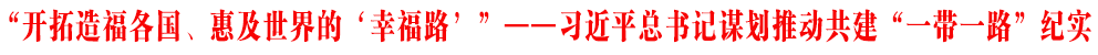 “开拓造福各国、惠及世界的‘幸福路’”——习近平总书记谋划推动共建“一带一路”纪实