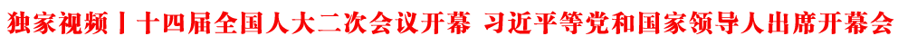 独家视频丨十四届全国人大二次会议开幕 习近平等党和国家领导人出席开幕会