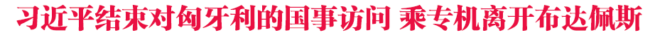 习近平结束对匈牙利的国事访问 乘专机离开布达佩斯