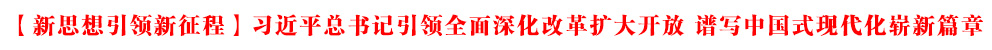 【新思想引领新征程】习近平总书记引领全面深化改革扩大开放 谱写中国式现代化崭新篇章