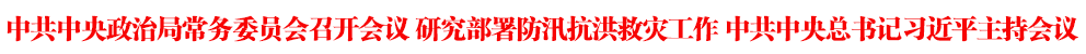 中共中央政治局常务委员会召开会议 研究部署防汛抗洪救灾工作 中共中央总书记习近平主持会议