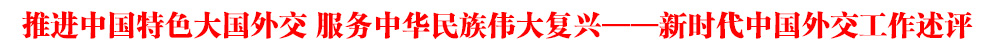 推进中国特色大国外交 服务中华民族伟大复兴——新时代中国外交工作述评